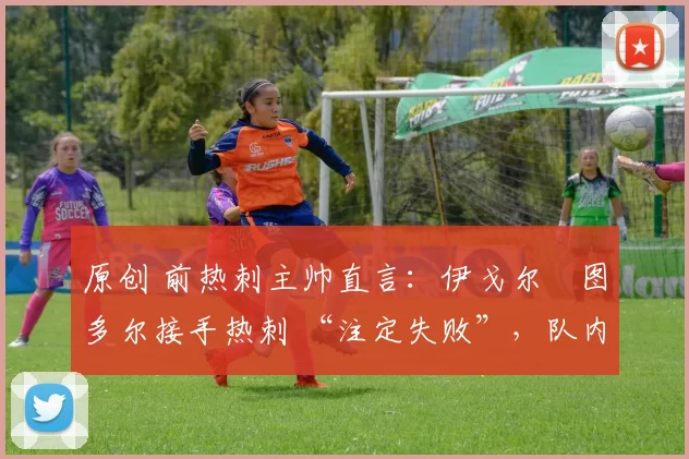 原创 前热刺主帅直言:伊戈尔・图多尔接手热刺 “注定失败”,队内氛围 “ toxic 至极”