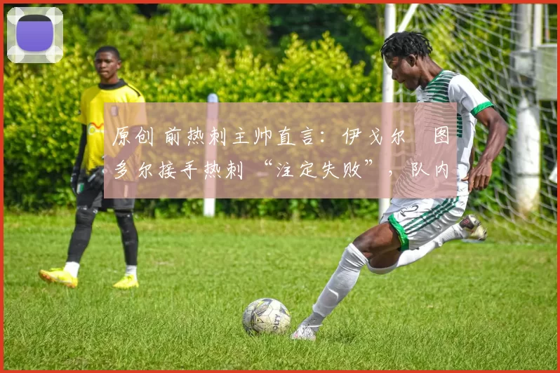原创 前热刺主帅直言:伊戈尔・图多尔接手热刺 “注定失败”,队内氛围 “ toxic 至极”