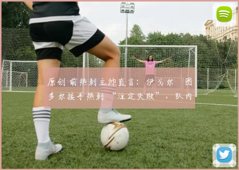 原创 前热刺主帅直言:伊戈尔・图多尔接手热刺 “注定失败”,队内氛围 “ toxic 至极”