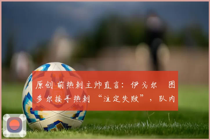 原创 前热刺主帅直言：伊戈尔・图多尔接手热刺 “注定失败”，队内氛围 “ toxic 至极”