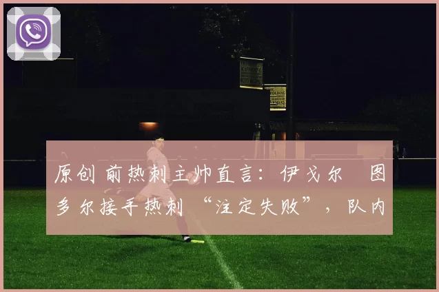 原创 前热刺主帅直言:伊戈尔・图多尔接手热刺 “注定失败”,队内氛围 “ toxic 至极”