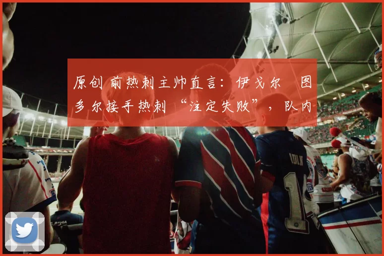 原创 前热刺主帅直言:伊戈尔・图多尔接手热刺 “注定失败”,队内氛围 “ toxic 至极”