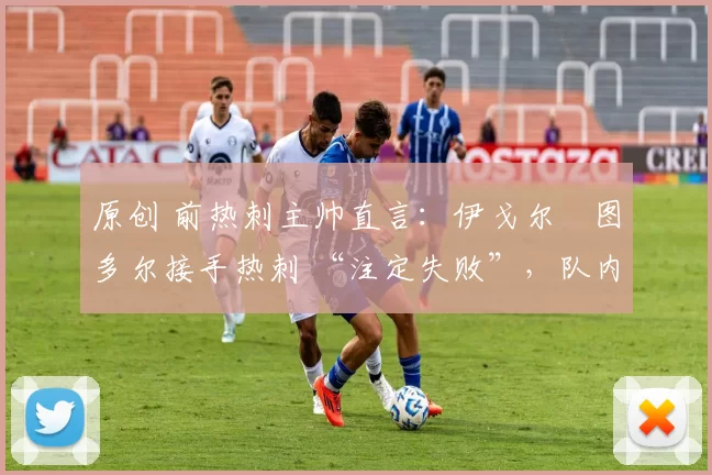 原创 前热刺主帅直言:伊戈尔・图多尔接手热刺 “注定失败”,队内氛围 “ toxic 至极”