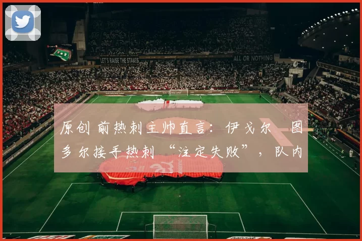 原创 前热刺主帅直言：伊戈尔・图多尔接手热刺 “注定失败”，队内氛围 “ toxic 至极”