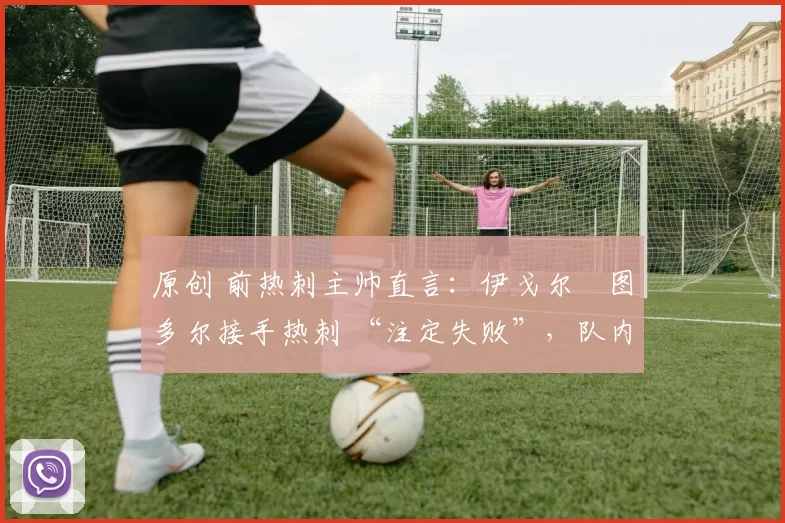 原创 前热刺主帅直言:伊戈尔・图多尔接手热刺 “注定失败”,队内氛围 “ toxic 至极”