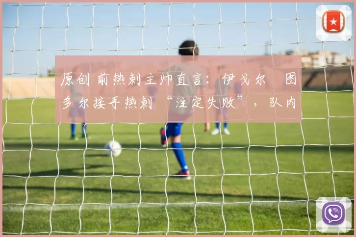 原创 前热刺主帅直言：伊戈尔・图多尔接手热刺 “注定失败”，队内氛围 “ toxic 至极”