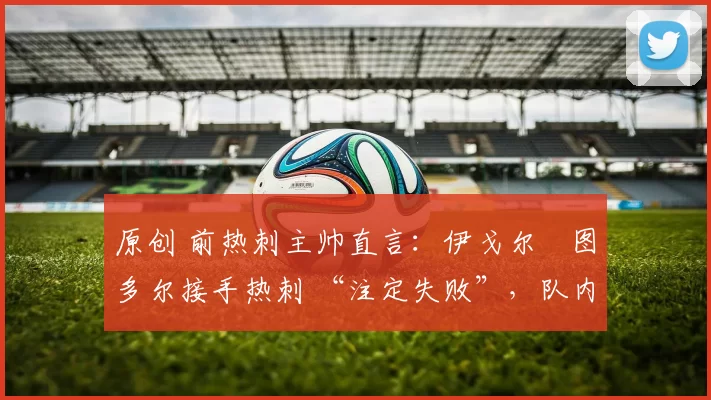 原创 前热刺主帅直言:伊戈尔・图多尔接手热刺 “注定失败”,队内氛围 “ toxic 至极”