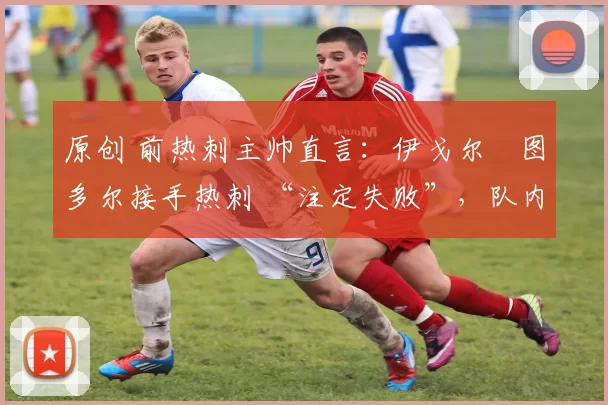 原创 前热刺主帅直言:伊戈尔・图多尔接手热刺 “注定失败”,队内氛围 “ toxic 至极”