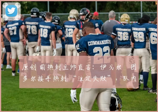 原创 前热刺主帅直言:伊戈尔・图多尔接手热刺 “注定失败”,队内氛围 “ toxic 至极”