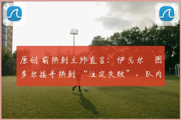 原创 前热刺主帅直言：伊戈尔・图多尔接手热刺 “注定失败”，队内氛围 “ toxic 至极”