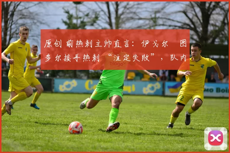 原创 前热刺主帅直言:伊戈尔・图多尔接手热刺 “注定失败”,队内氛围 “ toxic 至极”