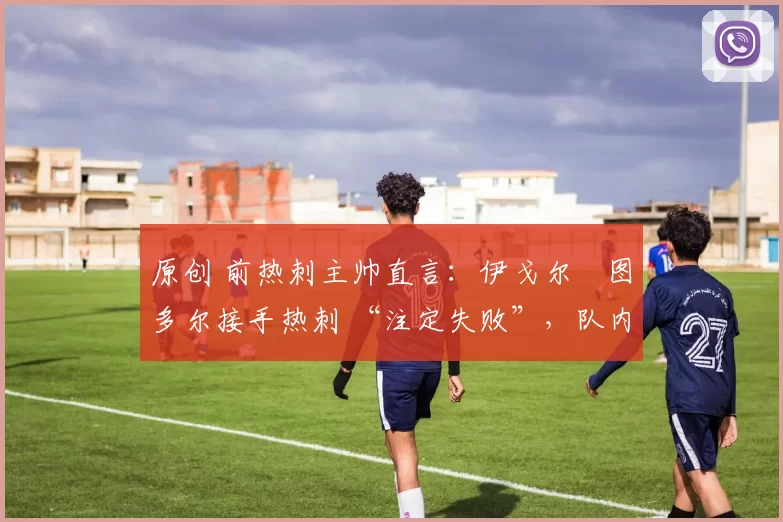 原创 前热刺主帅直言:伊戈尔・图多尔接手热刺 “注定失败”,队内氛围 “ toxic 至极”