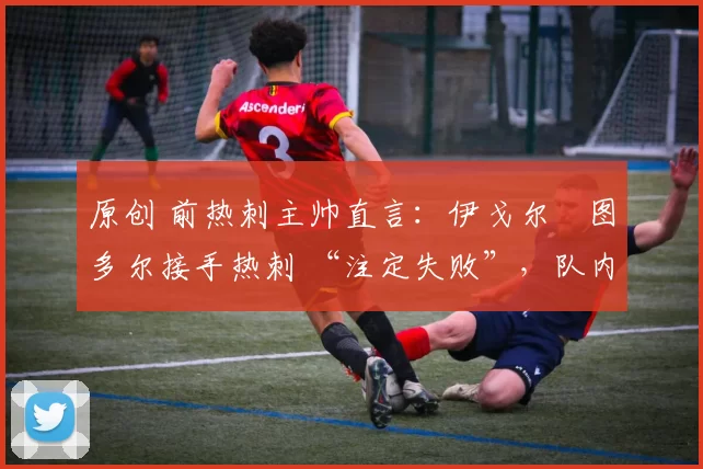 原创 前热刺主帅直言:伊戈尔・图多尔接手热刺 “注定失败”,队内氛围 “ toxic 至极”