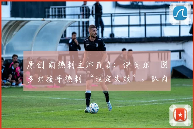 原创 前热刺主帅直言:伊戈尔・图多尔接手热刺 “注定失败”,队内氛围 “ toxic 至极”