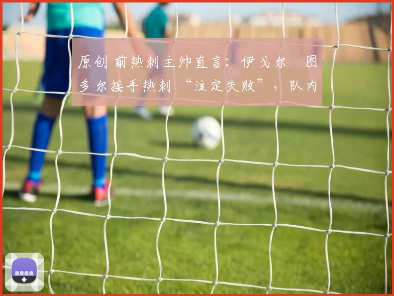 原创 前热刺主帅直言：伊戈尔・图多尔接手热刺 “注定失败”，队内氛围 “ toxic 至极”