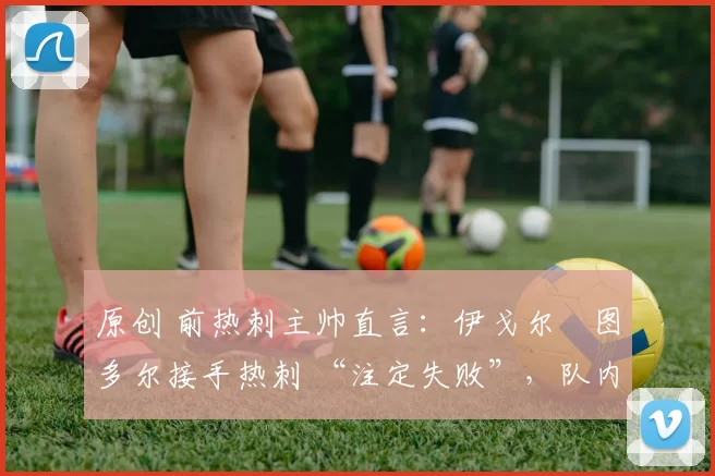 原创 前热刺主帅直言:伊戈尔・图多尔接手热刺 “注定失败”,队内氛围 “ toxic 至极”