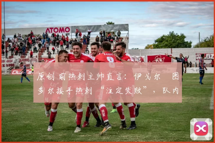 原创 前热刺主帅直言:伊戈尔・图多尔接手热刺 “注定失败”,队内氛围 “ toxic 至极”