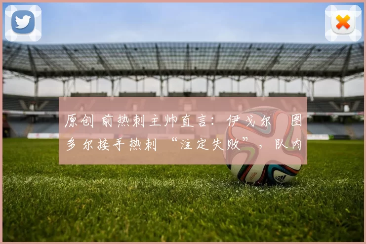 原创 前热刺主帅直言:伊戈尔・图多尔接手热刺 “注定失败”,队内氛围 “ toxic 至极”