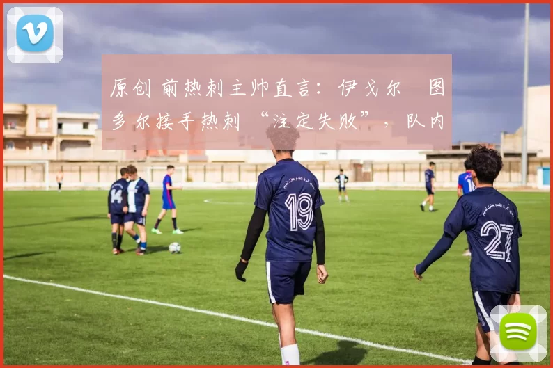 原创 前热刺主帅直言：伊戈尔・图多尔接手热刺 “注定失败”，队内氛围 “ toxic 至极”