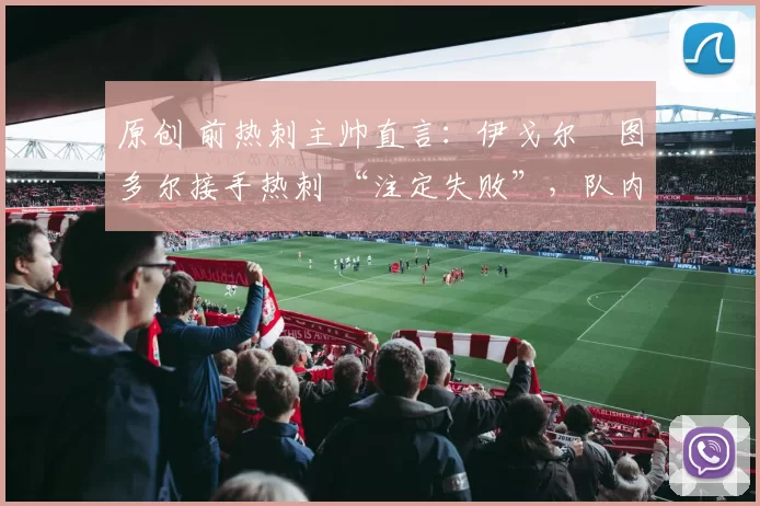 原创 前热刺主帅直言:伊戈尔・图多尔接手热刺 “注定失败”,队内氛围 “ toxic 至极”