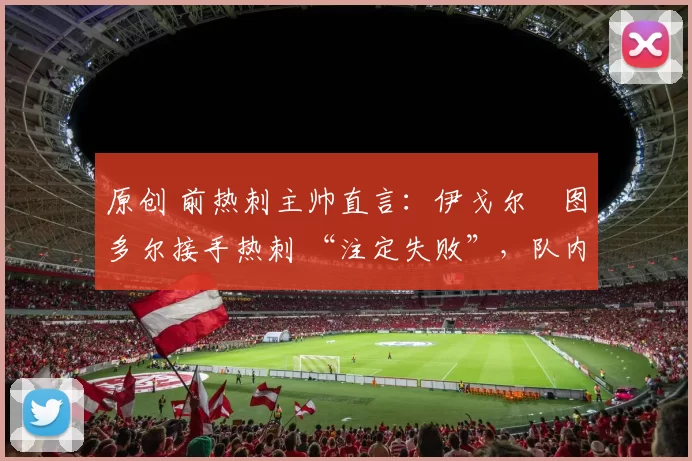 原创 前热刺主帅直言:伊戈尔・图多尔接手热刺 “注定失败”,队内氛围 “ toxic 至极”