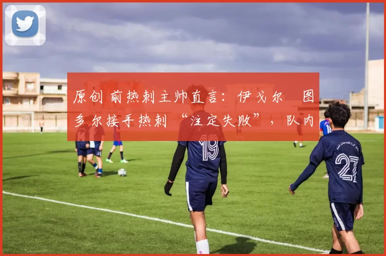 原创 前热刺主帅直言:伊戈尔・图多尔接手热刺 “注定失败”,队内氛围 “ toxic 至极”