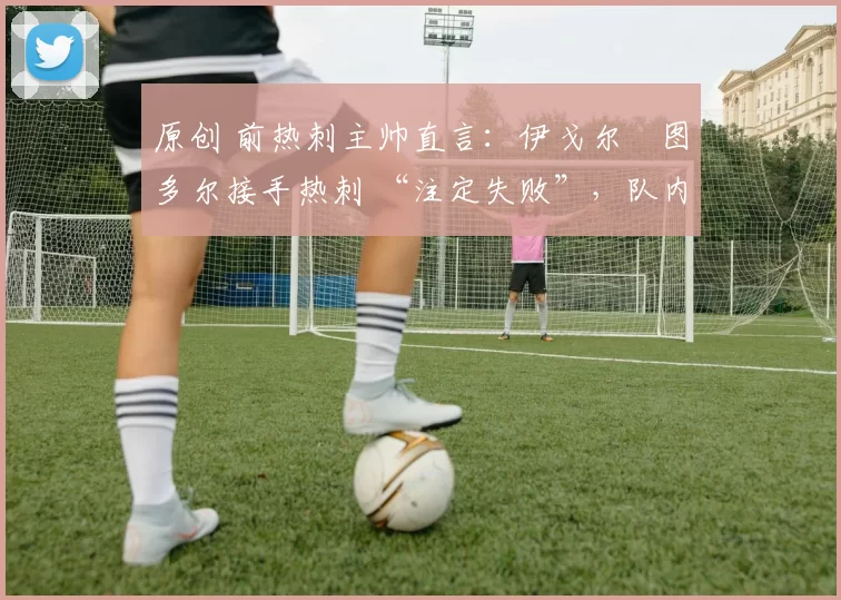 原创 前热刺主帅直言:伊戈尔・图多尔接手热刺 “注定失败”,队内氛围 “ toxic 至极”