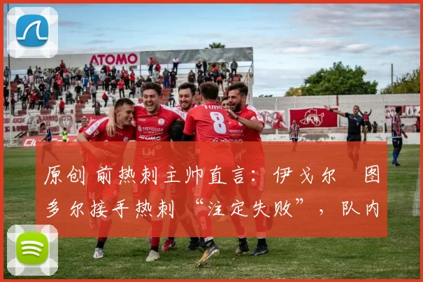 原创 前热刺主帅直言:伊戈尔・图多尔接手热刺 “注定失败”,队内氛围 “ toxic 至极”