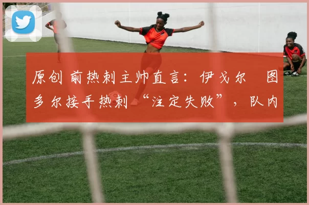 原创 前热刺主帅直言:伊戈尔・图多尔接手热刺 “注定失败”,队内氛围 “ toxic 至极”