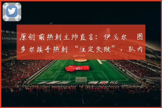 原创 前热刺主帅直言：伊戈尔・图多尔接手热刺 “注定失败”，队内氛围 “ toxic 至极”