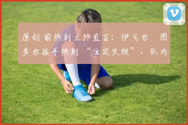 原创 前热刺主帅直言:伊戈尔・图多尔接手热刺 “注定失败”,队内氛围 “ toxic 至极”