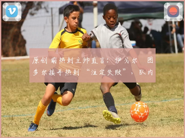 原创 前热刺主帅直言:伊戈尔・图多尔接手热刺 “注定失败”,队内氛围 “ toxic 至极”