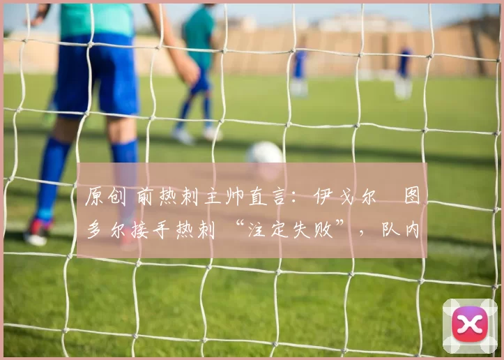 原创 前热刺主帅直言:伊戈尔・图多尔接手热刺 “注定失败”,队内氛围 “ toxic 至极”