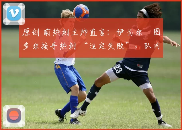 原创 前热刺主帅直言:伊戈尔・图多尔接手热刺 “注定失败”,队内氛围 “ toxic 至极”
