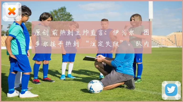 原创 前热刺主帅直言:伊戈尔・图多尔接手热刺 “注定失败”,队内氛围 “ toxic 至极”