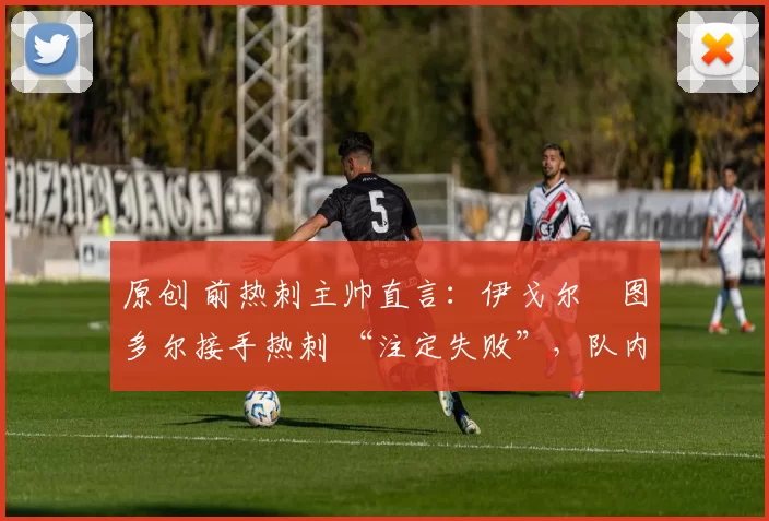 原创 前热刺主帅直言:伊戈尔・图多尔接手热刺 “注定失败”,队内氛围 “ toxic 至极”