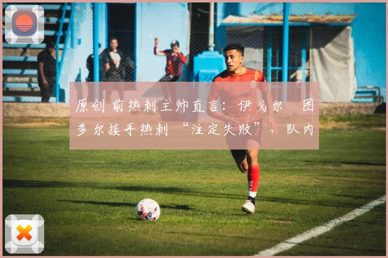 原创 前热刺主帅直言:伊戈尔・图多尔接手热刺 “注定失败”,队内氛围 “ toxic 至极”