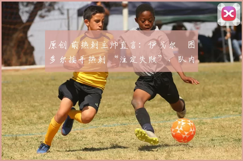 原创 前热刺主帅直言:伊戈尔・图多尔接手热刺 “注定失败”,队内氛围 “ toxic 至极”
