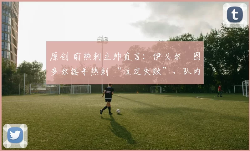 原创 前热刺主帅直言：伊戈尔・图多尔接手热刺 “注定失败”，队内氛围 “ toxic 至极”