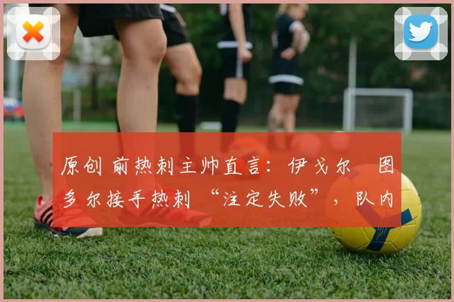 原创 前热刺主帅直言:伊戈尔・图多尔接手热刺 “注定失败”,队内氛围 “ toxic 至极”