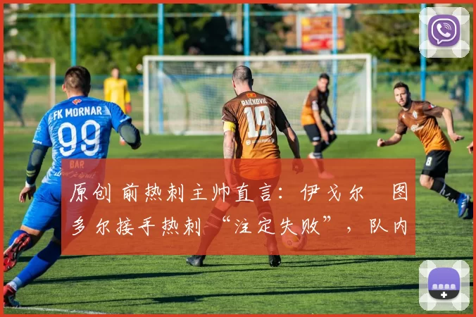 原创 前热刺主帅直言:伊戈尔・图多尔接手热刺 “注定失败”,队内氛围 “ toxic 至极”