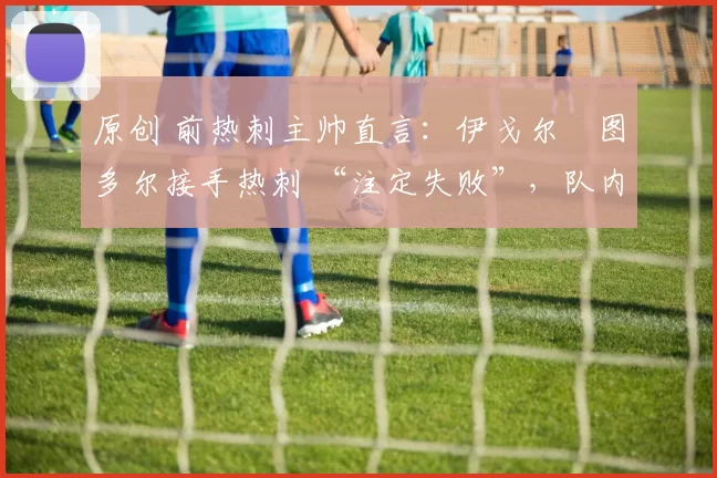 原创 前热刺主帅直言:伊戈尔・图多尔接手热刺 “注定失败”,队内氛围 “ toxic 至极”