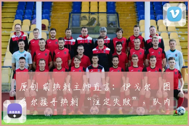 原创 前热刺主帅直言:伊戈尔・图多尔接手热刺 “注定失败”,队内氛围 “ toxic 至极”