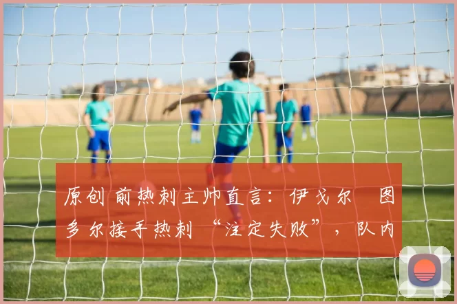 原创 前热刺主帅直言：伊戈尔・图多尔接手热刺 “注定失败”，队内氛围 “ toxic 至极”