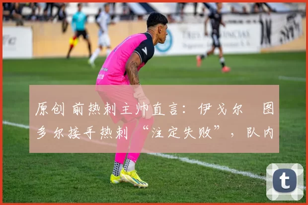 原创 前热刺主帅直言:伊戈尔・图多尔接手热刺 “注定失败”,队内氛围 “ toxic 至极”