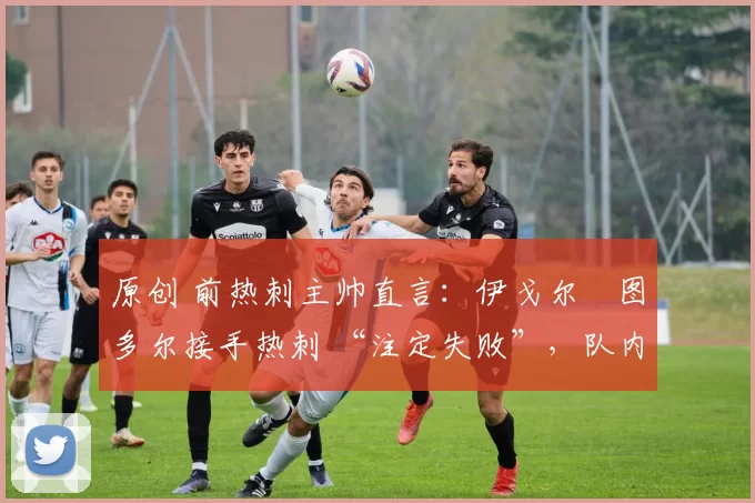 原创 前热刺主帅直言:伊戈尔・图多尔接手热刺 “注定失败”,队内氛围 “ toxic 至极”