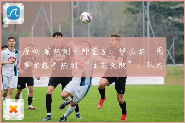 原创 前热刺主帅直言:伊戈尔・图多尔接手热刺 “注定失败”,队内氛围 “ toxic 至极”