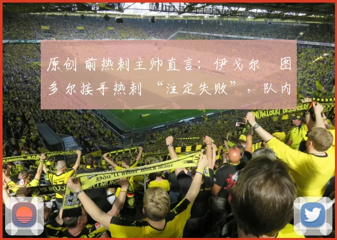 原创 前热刺主帅直言：伊戈尔・图多尔接手热刺 “注定失败”，队内氛围 “ toxic 至极”