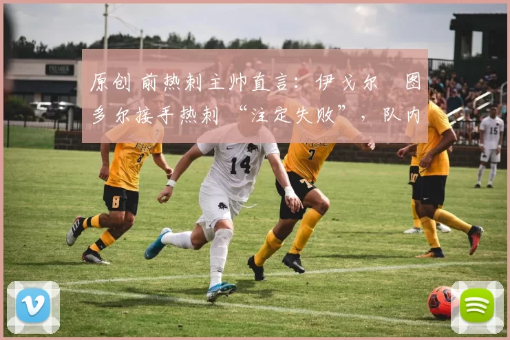 原创 前热刺主帅直言:伊戈尔・图多尔接手热刺 “注定失败”,队内氛围 “ toxic 至极”