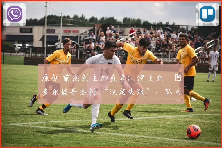 原创 前热刺主帅直言:伊戈尔・图多尔接手热刺 “注定失败”,队内氛围 “ toxic 至极”